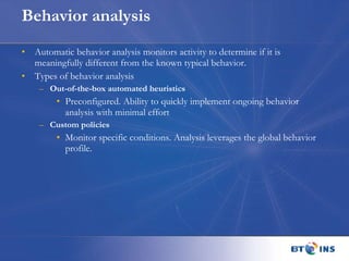 Behavior analysis Automatic behavior analysis monitors activity to determine if it is meaningfully different from the known typical behavior.  Types of behavior analysis Out-of-the-box automated heuristics Preconfigured. Ability to quickly implement ongoing behavior analysis with minimal effort  Custom policies Monitor specific conditions. Analysis leverages the global behavior profile. 