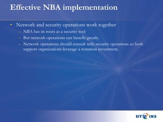Effective NBA implementation Network and security operations work together NBA has its roots as a security tool But network operations can benefit greatly. Network operations should consult with security operations so both support organizations leverage a common investment. 