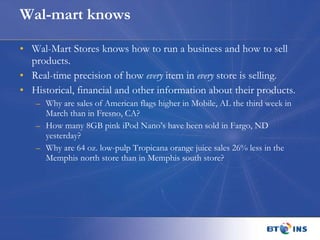 Wal-mart knows Wal-Mart Stores knows how to run a business and how to sell products. Real-time precision of how  every  item in  every  store is selling.  Historical, financial and other information about their products. Why are sales of American flags higher in Mobile, AL the third week in March than in Fresno, CA?  How many 8GB pink iPod Nano’s have been sold in Fargo, ND yesterday?  Why are 64 oz. low-pulp Tropicana orange juice sales 26% less in the  Memphis north store than in Memphis south store? 