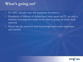 What’s going on? It’s 2007, decades into the computer revolution. Hundreds of billions of dollars have been spent on IT, yet only a fraction of companies really know what is going on inside their network. Never has the need for such knowledge been more important and needed.  
