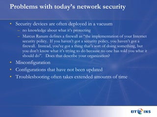 Problems with today’s network security  Security devices are often deployed in a vacuum no knowledge about what it’s protecting Marcus Ranum defines a firewall as “the implementation of your Internet security policy.  If you haven’t got a security policy, you haven’t got a firewall.  Instead, you’ve got a thing that’s sort of doing something, but you don’t know what it’s trying to do because no one has told you what it should do”.  Does that describe your organization? Misconfiguration Configurations that have not been updated Troubleshooting often takes extended amounts of time  