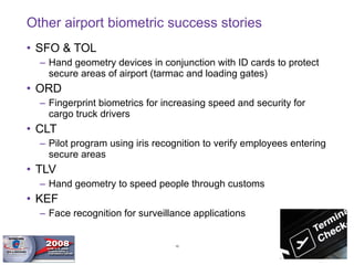 Other airport biometric success stories SFO & TOL Hand geometry devices in conjunction with ID cards to protect secure areas of airport (tarmac and loading gates) ORD Fingerprint biometrics for increasing speed and security for cargo truck drivers CLT Pilot program using iris recognition to verify employees entering secure areas TLV Hand geometry to speed people through customs KEF Face recognition for surveillance applications 