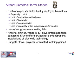 Airport Biometric Horror Stories Rash of airports/airfields hastily deployed biometrics  Especially post 9/11 Lack of evaluation methodology Lack of integration Lack of documentation Lack of capability of the technology and/or vendor Lots of congressmen creating bills Airports, airlines, vendors, SI, government agencies contacting FAA to offer services for demonstrations/ installations of biometric technology Budgets blown, projects terminated, nothing gained 
