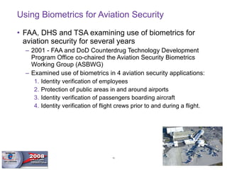 Using Biometrics for Aviation Security FAA, DHS and TSA examining use of biometrics for aviation security for several years  2001 - FAA and DoD Counterdrug Technology Development Program Office co-chaired the Aviation Security Biometrics Working Group (ASBWG) Examined use of biometrics in 4 aviation security applications:  Identity verification of employees Protection of public areas in and around airports Identity verification of passengers boarding aircraft Identity verification of flight crews prior to and during a flight. 