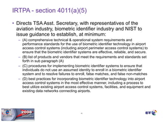 IRTPA - section 4011(a)(5) Directs TSA Asst. Secretary, with representatives of the aviation industry, biometric identifier industry and NIST to issue guidance to establish, at minimum: (A) comprehensive technical & operational system requirements and performance standards for the use of biometric identifier technology in airport access control systems (including airport perimeter access control systems) to ensure that the biometric identifier systems are effective, reliable, and secure. (B) list of products and vendors that meet the requirements and standards set forth in sub paragraph (A) (C) procedures for implementing biometric identifier systems to ensure that individuals do not use an assumed identity to enroll in a biometric identifier system and to resolve failures to enroll, false matches, and false non-matches (D) best practices for incorporating biometric identifier technology into airport access control systems in the most effective manner, including a process to best utilize existing airport access control systems, facilities, and equipment and existing data networks connecting airports. 
