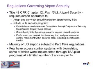 Regulations Governing Airport Security Title 49 CFR Chapter 12,  Part 1542: Airport Security  - requires airport operators to: Adopt and carry out security program approved by TSA  Include in its security program: Establish secured area – Air Operations Area (AOA) and/or Security Identification Display Area (SIDA) Control entry into the secure area via access control systems Perform access control functions required and procedures to control movement within secured area, including identification media Majority of US airports subject to Part 1542 regulations Few have access control systems with biometrics, some of which were implemented through TSA pilot programs at a limited number of access points. 