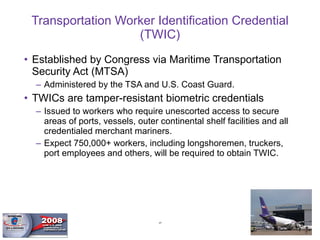 Transportation Worker Identification Credential (TWIC) Established by Congress via Maritime Transportation Security Act (MTSA) Administered by the TSA and U.S. Coast Guard.  TWICs are tamper-resistant biometric credentials Issued to workers who require unescorted access to secure areas of ports, vessels, outer continental shelf facilities and all credentialed merchant mariners.  Expect 750,000+ workers, including longshoremen, truckers, port employees and others, will be required to obtain TWIC. 