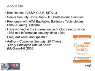 About Me Ben Rothke, CISSP, CISM, SITA L3 Senior Security Consultant – BT Professional Services Previously with AXA Equitable, Baltimore Technologies, Ernst & Young, Citibank. Have worked in the information technology sector since 1988 and information security since 1994 Frequent writer and speaker Author -  Computer Security: 20 Things    Every Employee Should Know    (McGraw-Hill 2006) 