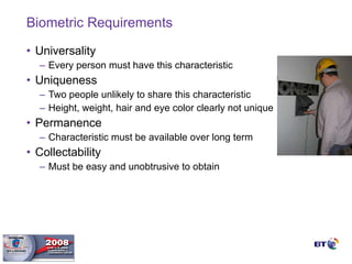 Biometric Requirements Universality Every person must have this characteristic Uniqueness Two people unlikely to share this characteristic Height, weight, hair and eye color clearly not unique Permanence  Characteristic must be available over long term Collectability Must be easy and unobtrusive to obtain  