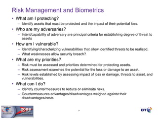 Risk Management and Biometrics What am I protecting? Identify assets that must be protected and the impact of their potential loss. Who are my adversaries? Intent/capability of adversary are principal criteria for establishing degree of threat to assets How am I vulnerable? Identifying/characterizing vulnerabilities that allow identified threats to be realized. What weaknesses allow security breach? What are my priorities? Risk must be assessed and priorities determined for protecting assets.  Risk assessment examines the potential for the loss or damage to an asset.  Risk levels established by assessing impact of loss or damage, threats to asset, and vulnerabilities. What can I do? Identify countermeasures to reduce or eliminate risks.  Countermeasures advantages/disadvantages weighed against their disadvantages/costs 