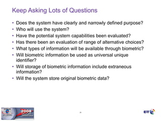 Keep Asking Lots of Questions Does the system have clearly and narrowly defined purpose? Who will use the system? Have the potential system capabilities been evaluated? Has there been an evaluation of range of alternative choices? What types of information will be available through biometric? Will biometric information be used as universal unique identifier? Will storage of biometric information include extraneous information? Will the system store original biometric data? 
