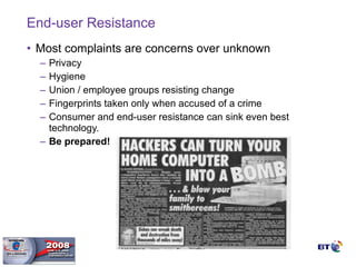 End-user Resistance Most complaints are concerns over unknown Privacy Hygiene Union / employee groups resisting change Fingerprints taken only when accused of a crime Consumer and end-user resistance can sink even best technology. Be prepared! 