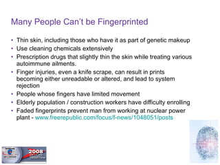 Many People Can’t be Fingerprinted Thin skin, including those who have it as part of genetic makeup Use cleaning chemicals extensively Prescription drugs that slightly thin the skin while treating various autoimmune ailments.  Finger injuries, even a knife scrape, can result in prints becoming either unreadable or altered, and lead to system rejection People whose fingers have limited movement Elderly population / construction workers have difficulty enrolling Faded fingerprints prevent man from working at nuclear power plant -  www.freerepublic.com/focus/f-news/1048051/posts   