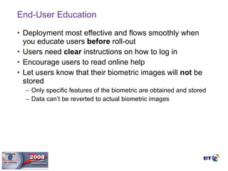 End-User Education Deployment most effective and flows smoothly when you educate users  before  roll-out Users need  clear  instructions on how to log in Encourage users to read online help Let users know that their biometric images will  not  be stored Only specific features of the biometric are obtained and stored Data can’t be reverted to actual biometric images 