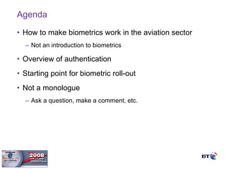 Agenda How to make biometrics work in the aviation sector Not an introduction to biometrics Overview of authentication Starting point for biometric roll-out Not a monologue  Ask a question, make a comment, etc.  