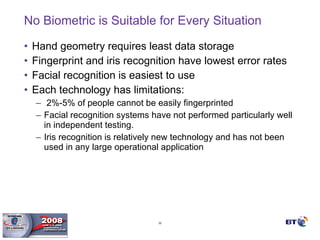 No Biometric is Suitable for Every Situation Hand geometry requires least data storage Fingerprint and iris recognition have lowest error rates Facial recognition is easiest to use Each technology has limitations: 2%-5% of people cannot be easily fingerprinted  Facial recognition systems have not performed particularly well in independent testing.  Iris recognition is relatively new technology and has not been used in any large operational application 