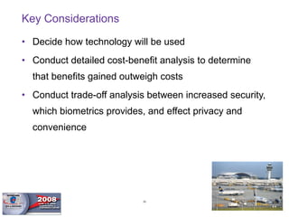 Key Considerations Decide how technology will be used Conduct detailed cost-benefit analysis to determine that benefits gained outweigh costs Conduct trade-off analysis between increased security, which biometrics provides, and effect privacy and convenience 