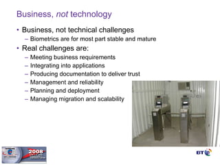 Business,  not  technology Business, not technical challenges Biometrics are for most part stable and mature Real challenges are: Meeting business requirements Integrating into applications Producing documentation to deliver trust Management and reliability Planning and deployment Managing migration and scalability 