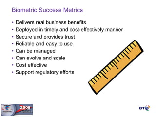 Biometric Success Metrics Delivers real business benefits Deployed in timely and cost-effectively manner Secure and provides trust Reliable and easy to use Can be managed Can evolve and scale Cost effective Support regulatory efforts 