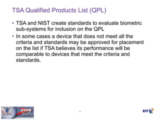TSA Qualified Products List (QPL) TSA and NIST create standards to evaluate biometric sub-systems for inclusion on the QPL In some cases a device that does not meet all the criteria and standards may be approved for placement on the list if TSA believes its performance will be comparable to devices that meet the criteria and standards. 