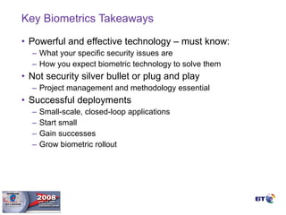 Key Biometrics Takeaways Powerful and effective technology – must know: What your specific security issues are How you expect biometric technology to solve them Not security silver bullet or plug and play Project management and methodology essential Successful deployments Small-scale, closed-loop applications Start small Gain successes Grow biometric rollout 