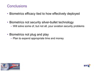 Conclusions Biometrics efficacy tied to how effectively deployed Biometrics not security silver-bullet technology  Will solve some of, but not all, your aviation security problems Biometrics not plug and play  Plan to expend appropriate time and money 