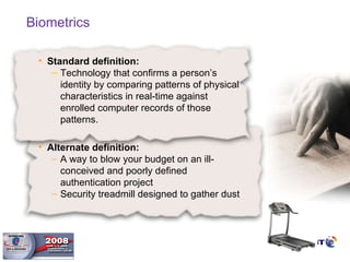 Biometrics Standard definition: Technology that confirms a person’s identity by comparing patterns of physical characteristics in real-time against enrolled computer records of those patterns. Alternate definition: A way to blow your budget on an ill-conceived and poorly defined authentication project Security treadmill designed to gather dust 