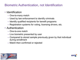 Biometric Authentication, not Identification Identification One-to-many match Used by law enforcement to identify criminals Identify qualified recipients for benefit programs Registration systems for voting, licensing drivers, etc. Authentication One-to-one match Live biometric presented by user Compared to stored sample previously given by that individual during enrollment Match then confirmed or rejected 