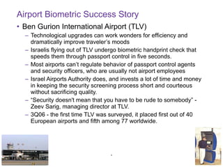 Airport Biometric Success Story Ben Gurion International Airport (TLV) Technological upgrades can work wonders for efficiency and dramatically improve traveler’s moods  Israelis flying out of TLV undergo biometric handprint check that speeds them through passport control in five seconds.  Most airports can’t regulate behavior of passport control agents and security officers, who are usually not airport employees Israel Airports Authority does, and invests a lot of time and money in keeping the security screening process short and courteous without sacrificing quality.  “ Security doesn't mean that you have to be rude to somebody” - Zeev Sarig, managing director at TLV. 3Q06 - the first time TLV was surveyed, it placed first out of 40 European airports and fifth among 77 worldwide. 