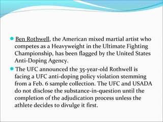 Ben Rothwell, the American mixed martial artist who
competes as a Heavyweight in the Ultimate Fighting
Championship, has been flagged by the United States
Anti-Doping Agency.
The UFC announced the 35-year-old Rothwell is
facing a UFC anti-doping policy violation stemming
from a Feb. 6 sample collection. The UFC and USADA
do not disclose the substance-in-question until the
completion of the adjudication process unless the
athlete decides to divulge it first.