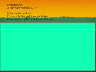 Bentastic I.N.C
A copyright premiere 2014.>
Edited By Ben Vickers
Produced by Ben and Amanda Vickers
Pictures taken by Ben and Amanda Vickers
 