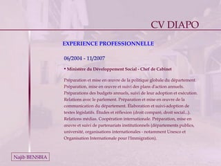 06/2004 - 11/2007   Ministère du Développement Social - Chef de Cabinet  Préparation et mise en œuvre de la politique globale du département. Préparation, mise en œuvre et suivi des plans d'action annuels. Préparations des budgets annuels, suivi de leur adoption et exécution. Relations avec le parlement. Préparation et mise en œuvre de la communication du département. Élaboration et suivi-adoption de textes législatifs. Études et réflexion (droit comparé, droit social...). Relations médias. Coopération internationale. Préparation, mise en œuvre et suivi de partenariats institutionnels (départements publics, université, organisations internationales - notamment Unesco et Organisation Internationale pour l'Immigration).    Najib BENSBIA EXPERIENCE PROFESSIONNELLE CV DIAPO 