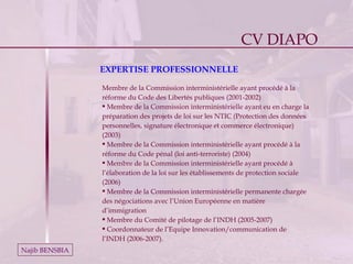 CV DIAPO Najib BENSBIA EXPERTISE PROFESSIONNELLE Membre de la Commission interministérielle ayant procédé à la réforme du Code des Libertés publiques (2001-2002) Membre de la Commission interministérielle ayant eu en charge la préparation des projets de loi sur les NTIC (Protection des données personnelles, signature électronique et commerce électronique) (2003) Membre de la Commission interministérielle ayant procédé à la réforme du Code pénal (loi anti-terroriste) (2004)  Membre de la Commission interministérielle ayant procédé à l’élaboration de la loi sur les établissements de protection sociale (2006) Membre de la Commission interministérielle permanente chargée des négociations avec l’Union Européenne en matière d’immigration Membre du Comité de pilotage de l’INDH (2005-2007) Coordonnateur de l’Equipe Innovation/communication de l’INDH (2006-2007). CV DIAPO 