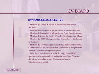 Najib BENSBIA Membre du Centre d’Etudes et Recherches en Sciences Sociales Membre de l’Association Marocaine de Sciences Politiques Membre de l’Association Marocaine de Droit Constitutionnel Membre dirigeant du Centre d’Etudes Stratégiques du Maroc Membre du GRET (Groupement de Recherches et Etudes sur le Territoire) Membre du Club Politique (Fondation Abderrahim Bouabid) : Club réunissant des universitaires/chercheurs et des penseurs (juristes, économistes et politologues)...    Point focal pour le monde arabe du programme MOST (gestion des transformations sociales) encadré par l’Unesco, dans le cadre du Forum des Ministres arabes du Développement social. DYNAMIQUE ASSOCIATIVE CV DIAPO 