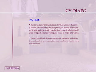Najib BENSBIA AUTRES Des centaines d’articles (depuis 1976), plusieurs dizaines d’études sectorielles (économie politique, études juridiques : droit international, droit constitutionnel, droit administratif, droit comparé, libertés publiques, essais et écrits littéraires… Études pluridisciplinaires : sociologie politique, relations internationales, communication et journalisme, études sur la société civile… CV DIAPO 