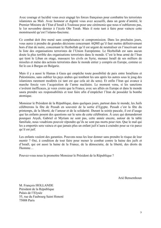 Avec courage et lucidité vous avez engagé les forces françaises pour combattre les terroristes
islamistes au Mali. Avec honneur et dignité vous avez accueilli, dans un geste d’amitié, le
Premier Ministre de l’Etat d’Israël à Toulouse pour une cérémonie que nous n’oublierons pas,
le 1er novembre dernier à l’école Ohr Torah. Mais il reste tant à faire pour vaincre cette
monstruosité qu’est l’islamo-fascisme.

Ce combat doit être mené sans complaisance ni compromission. Dans les prochains jours,
vous aurez à prendre de grandes décisions concernant AQMI qu’il faut mettre définitivement
hors d’état de nuire, concernant le Hezbollah qu’il est urgent de neutraliser en l’inscrivant sur
la liste des organisations terroristes de l’Union Européenne. Le Hezbollah est sans aucun
doute la plus terrible des organisations terroristes dans le monde. C’est le bras armé de l’Iran
qui tient le Liban en otage, massacre les civils en Syrie, menace Israël de ses milliers de
missiles et mène des actions terroristes dans le monde entier y compris en Europe, comme ce
fut le cas à Burgas en Bulgarie.

Mais il y a aussi le Hamas à Gaza qui empêche toute possibilité de paix entre Israéliens et
Palestiniens, sans oublier les pays arabes qui tombent les uns après les autres sous le joug des
islamistes rarement modérés (si tant est que cela ait du sens). Et enfin l’Iran qui avance à
marche forcée vers l’acquisition de l’arme nucléaire. Le moment venu, si les sanctions
s’avèrent inefficaces, je veux croire que la France, avec ses alliés en Europe et dans le monde
saura prendre ses responsabilités et tout faire afin d’empêcher l’Iran de posséder la bombe
atomique.

Monsieur le Président de la République, dans quelques jours, partout dans le monde, les Juifs
célèbrerons la fête de Pessah en souvenir de la sortie d’Egypte. Pessah c’est la fête du
printemps, de la liberté, de l’amour et de la solidarité. Durant la soirée pascale, il est d’usage
que les enfants posent des questions sur le sens de cette célébration. À ceux qui demanderont
pourquoi Aryeh, Gabriel et Myriam ne sont pas, cette année encore, autour de la table
familiale, nous voudrions pouvoir répondre qu’ils ne sont pas morts pour rien. Que le mal qui
les a emportés sera vaincu et que jamais plus un enfant juif n’aura à craindre pour sa vie parce
qu’il est juif.

Les enfants veulent des garanties. Pouvons nous les leur donner sans prendre le risque de leur
mentir ? Oui, à condition de tout faire pour mener le combat contre la haine des juifs et
d’Israël, qui est aussi la haine de la France, de la démocratie, de la liberté, des droits de
l'homme…

Pouvez-vous nous le promettre Monsieur le Président de la République ?




                                                                               Arié Bensemhoun

M. François HOLLANDE
Président de la République
Palais de l’Elysée
55, rue du Faubourg Saint Honoré
75008 Paris


                                                                                                ʹ
 