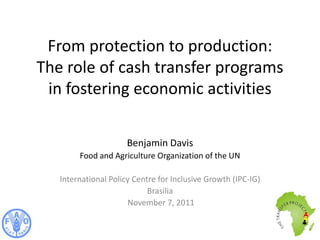 From protection to production:
The role of cash transfer programs
 in fostering economic activities

                      Benjamin Davis
        Food and Agriculture Organization of the UN

   International Policy Centre for Inclusive Growth (IPC-IG)
                            Brasilia
                      November 7, 2011
 