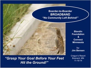 “Grasp Your Goal Before Your Feet 
Hit the Ground!” 
Blandin 
Foundation 
& 
Connect 
Minnesota 
by: 
Jim Bensen 
Cragun’s Resort 
Brainerd, MN 
11-19-14 
Boarder-to-Boarder 
BROADBAND 
“No Community Left Behind!” 
 