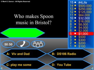 © Mark E. Damon - All Rights Reserved
A: Viv and Dad
C: play me some
B: DS106 Radio
D: You Tube
50:50
15
14
13
12
11
10
9
8
7
6
5
4
3
2
1
#4Life
$500,000
$250,000
$125,000
$64,000
$32,000
$16,000
$8,000
$4,000
$2,000
$1,000
$500
$300
$200
$100
Who makes Spoon
music in Bristol?
 