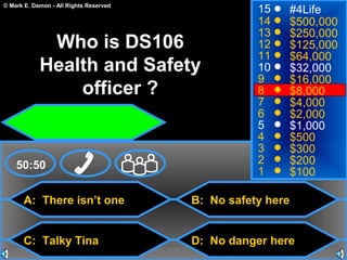© Mark E. Damon - All Rights Reserved
A: There isn’t one
C: Talky Tina
B: No safety here
D: No danger here
50:50
15
14
13
12
11
10
9
8
7
6
5
4
3
2
1
#4Life
$500,000
$250,000
$125,000
$64,000
$32,000
$16,000
$8,000
$4,000
$2,000
$1,000
$500
$300
$200
$100
Who is DS106
Health and Safety
officer ?
 
