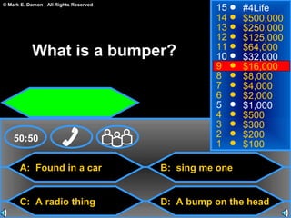 © Mark E. Damon - All Rights Reserved
A: Found in a car
C: A radio thing
B: sing me one
D: A bump on the head
50:50
15
14
13
12
11
10
9
8
7
6
5
4
3
2
1
#4Life
$500,000
$250,000
$125,000
$64,000
$32,000
$16,000
$8,000
$4,000
$2,000
$1,000
$500
$300
$200
$100
What is a bumper?
 