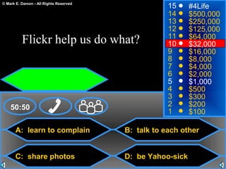 © Mark E. Damon - All Rights Reserved
A: learn to complain
C: share photos
B: talk to each other
D: be Yahoo-sick
50:50
15
14
13
12
11
10
9
8
7
6
5
4
3
2
1
#4Life
$500,000
$250,000
$125,000
$64,000
$32,000
$16,000
$8,000
$4,000
$2,000
$1,000
$500
$300
$200
$100
Flickr help us do what?
 