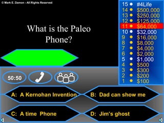 © Mark E. Damon - All Rights Reserved
A: A Kernohan Invention
C: A time Phone
B: Dad can show me
D: Jim’s ghost
50:50
15
14
13
12
11
10
9
8
7
6
5
4
3
2
1
#4Life
$500,000
$250,000
$125,000
$64,000
$32,000
$16,000
$8,000
$4,000
$2,000
$1,000
$500
$300
$200
$100
What is the Paleo
Phone?
 