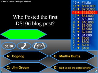 © Mark E. Damon - All Rights Reserved
A: Cogdog
C: Jim Groom
B: Martha Burtis
D: Dad using the paleo phone
50:50
15
14
13
12
11
10
9
8
7
6
5
4
3
2
1
#4Life
$500,000
$250,000
$125,000
$64,000
$32,000
$16,000
$8,000
$4,000
$2,000
$1,000
$500
$300
$200
$100
Who Posted the first
DS106 blog post?
 