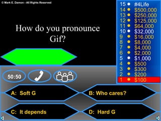 © Mark E. Damon - All Rights Reserved
A: Soft G
C: It depends
B: Who cares?
D: Hard G
50:50
15
14
13
12
11
10
9
8
7
6
5
4
3
2
1
#4Life
$500,000
$250,000
$125,000
$64,000
$32,000
$16,000
$8,000
$4,000
$2,000
$1,000
$500
$300
$200
$100
How do you pronounce
Gif?
 