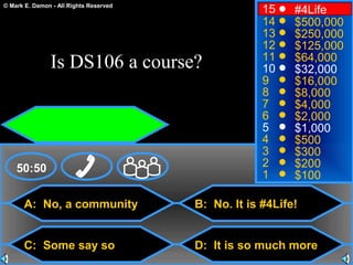 © Mark E. Damon - All Rights Reserved
A: No, a community
C: Some say so
B: No. It is #4Life!
D: It is so much more
50:50
15
14
13
12
11
10
9
8
7
6
5
4
3
2
1
#4Life
$500,000
$250,000
$125,000
$64,000
$32,000
$16,000
$8,000
$4,000
$2,000
$1,000
$500
$300
$200
$100
Is DS106 a course?
 