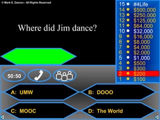 © Mark E. Damon - All Rights Reserved
A: UMW
C: MOOC
B: DOOO
D: The World
50:50
15
14
13
12
11
10
9
8
7
6
5
4
3
2
1
#4Life
$500,000
$250,000
$125,000
$64,000
$32,000
$16,000
$8,000
$4,000
$2,000
$1,000
$500
$300
$200
$100
Where did Jim dance?
 