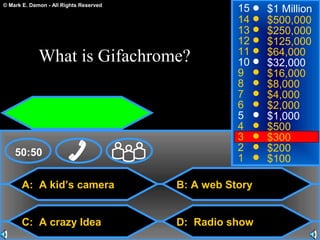 © Mark E. Damon - All Rights Reserved
A: A kid’s camera
C: A crazy Idea
B: A web Story
D: Radio show
50:50
15
14
13
12
11
10
9
8
7
6
5
4
3
2
1
$1 Million
$500,000
$250,000
$125,000
$64,000
$32,000
$16,000
$8,000
$4,000
$2,000
$1,000
$500
$300
$200
$100
What is Gifachrome?
 