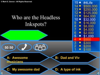 © Mark E. Damon - All Rights Reserved
A: Awesome
musicians
C: My awesome dad
B: Dad and Viv
D: A type of ink
50:50
15
14
13
12
11
10
9
8
7
6
5
4
3
2
1
#4Life
$500,000
$250,000
$125,000
$64,000
$32,000
$16,000
$8,000
$4,000
$2,000
$1,000
$500
$300
$200
$100
Who are the Headless
Inkspots?
 