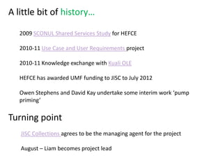 A little bit of history…

   2009 SCONUL Shared Services Study for HEFCE

   2010-11 Use Case and User Requirements project

   2010-11 Knowledge exchange with Kuali OLE

   HEFCE has awarded UMF funding to JISC to July 2012

   Owen Stephens and David Kay undertake some interim work ‘pump
   priming’

Turning point
   JISC Collections agrees to be the managing agent for the project

   August – Liam becomes project lead
 